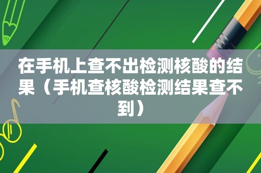 在手机上查不出检测核酸的结果（手机查核酸检测结果查不到）