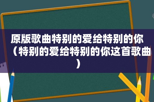 原版歌曲特别的爱给特别的你（特别的爱给特别的你这首歌曲）