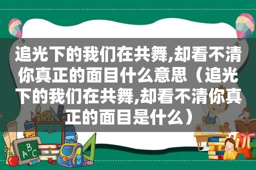 追光下的我们在共舞,却看不清你真正的面目什么意思（追光下的我们在共舞,却看不清你真正的面目是什么）