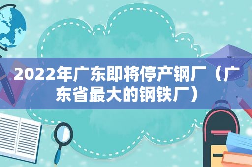 2022年广东即将停产钢厂（广东省最大的钢铁厂）