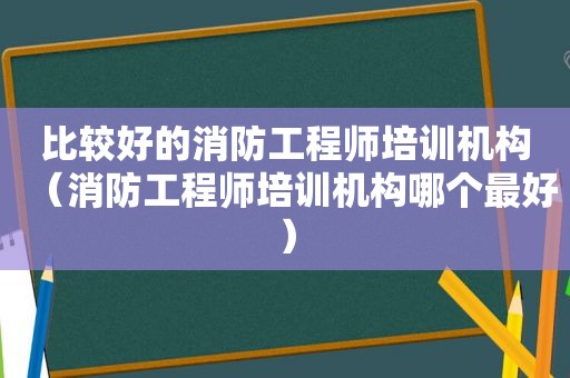 比较好的消防工程师培训机构（消防工程师培训机构哪个最好）