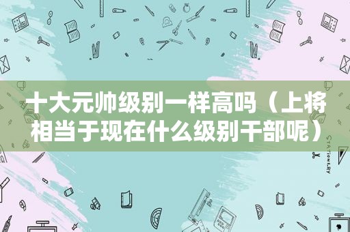 十大元帅级别一样高吗（上将相当于现在什么级别干部呢）