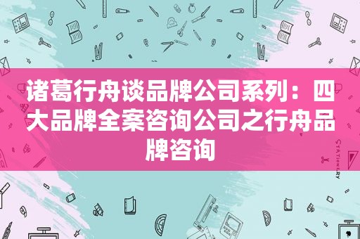 诸葛行舟谈品牌公司系列：四大品牌全案咨询公司之行舟品牌咨询