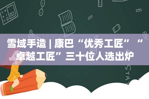 雪域手造 | 康巴“优秀工匠”“卓越工匠”三十位人选出炉