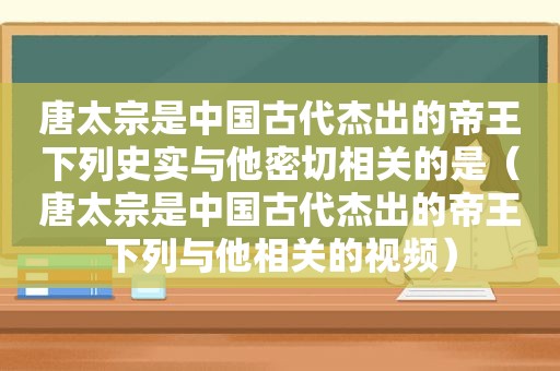 唐太宗是中国古代杰出的帝王下列史实与他密切相关的是（唐太宗是中国古代杰出的帝王下列与他相关的视频）