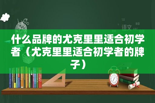 什么品牌的尤克里里适合初学者（尤克里里适合初学者的牌子）