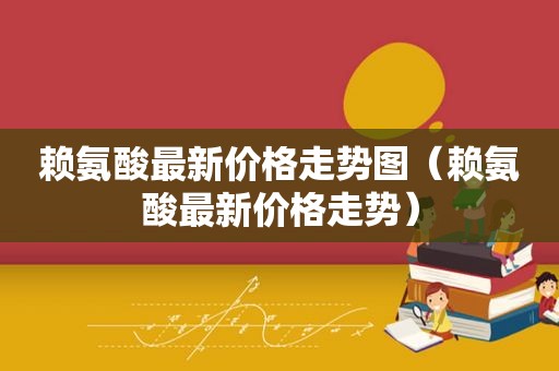 赖氨酸最新价格走势图（赖氨酸最新价格走势）