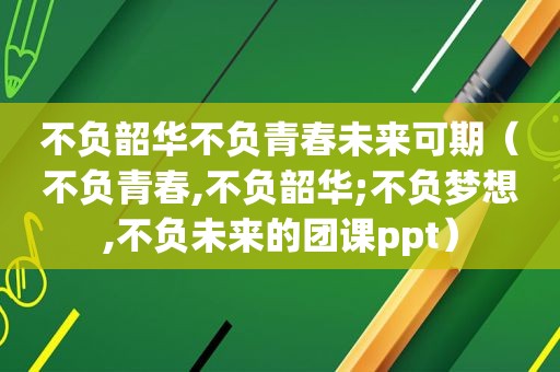 不负韶华不负青春未来可期（不负青春,不负韶华;不负梦想,不负未来的团课ppt）