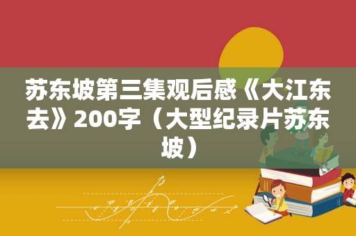 苏东坡第三集观后感《大江东去》200字（大型纪录片苏东坡）