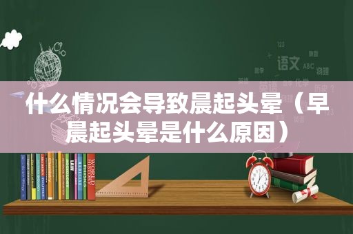 什么情况会导致晨起头晕（早晨起头晕是什么原因）