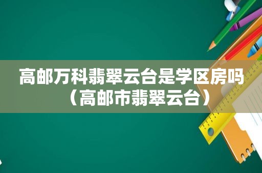 高邮万科翡翠云台是学区房吗（高邮市翡翠云台）