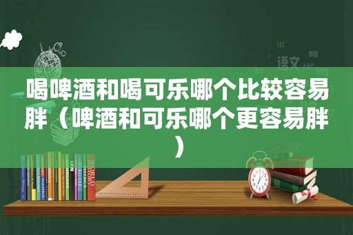 喝啤酒和喝可乐哪个比较容易胖（啤酒和可乐哪个更容易胖）