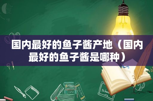 国内最好的鱼子酱产地（国内最好的鱼子酱是哪种）