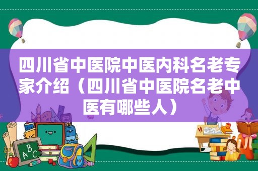 四川省中医院中医内科名老专家介绍（四川省中医院名老中医有哪些人）