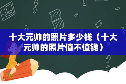 十大元帅的照片多少钱（十大元帅的照片值不值钱）