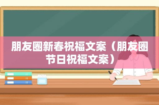 朋友圈新春祝福文案（朋友圈节日祝福文案）