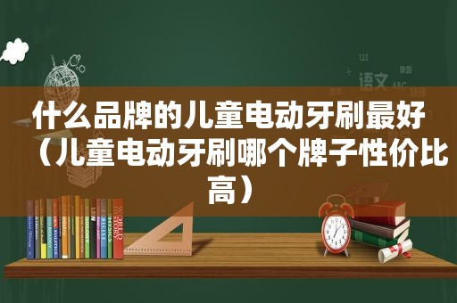 什么品牌的儿童电动牙刷最好（儿童电动牙刷哪个牌子性价比高）