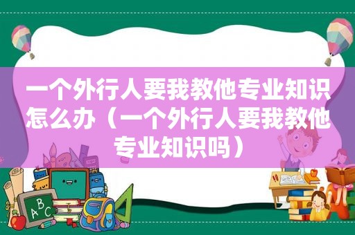 一个外行人要我教他专业知识怎么办（一个外行人要我教他专业知识吗）