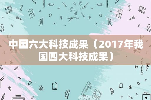 中国六大科技成果（2017年我国四大科技成果）