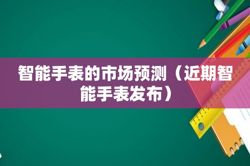 智能手表的市场预测（近期智能手表发布）