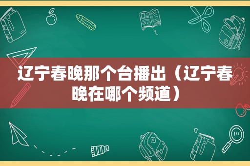 辽宁春晚那个台播出（辽宁春晚在哪个频道）