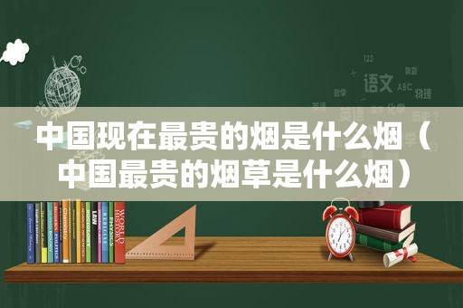 中国现在最贵的烟是什么烟（中国最贵的烟草是什么烟）