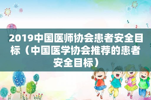 2019中国医师协会患者安全目标（中国医学协会推荐的患者安全目标）