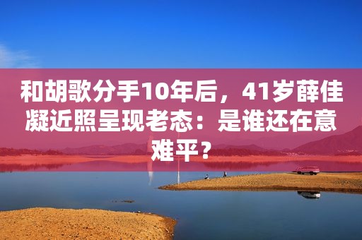 和胡歌分手10年后，41岁薛佳凝近照呈现老态：是谁还在意难平？