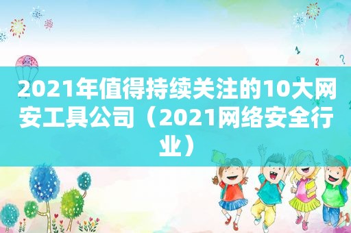 2021年值得持续关注的10大网安工具公司（2021网络安全行业）