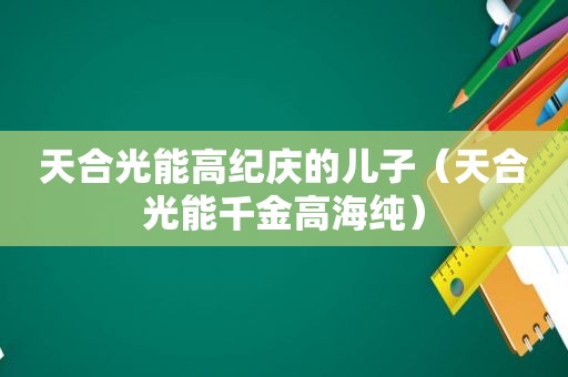 天合光能高纪庆的儿子（天合光能千金高海纯）