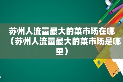 苏州人流量最大的菜市场在哪（苏州人流量最大的菜市场是哪里）