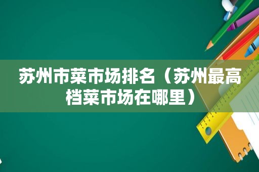 苏州市菜市场排名（苏州最高档菜市场在哪里）