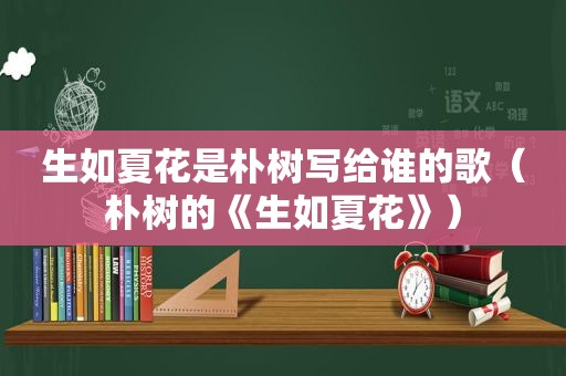 生如夏花是朴树写给谁的歌（朴树的《生如夏花》）