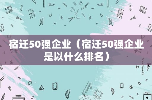 宿迁50强企业（宿迁50强企业是以什么排名）