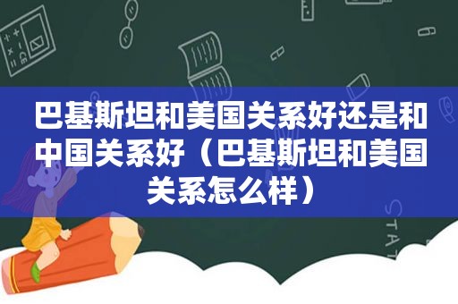 巴基斯坦和美国关系好还是和中国关系好（巴基斯坦和美国关系怎么样）