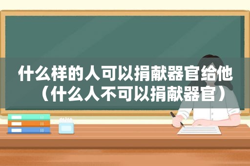 什么样的人可以捐献器官给他（什么人不可以捐献器官）