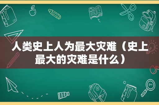 人类史上人为最大灾难（史上最大的灾难是什么）