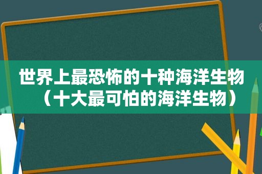 世界上最恐怖的十种海洋生物（十大最可怕的海洋生物）