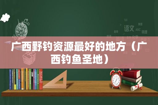 广西野钓资源最好的地方（广西钓鱼圣地）