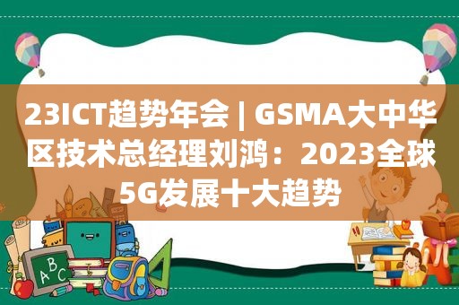 23ICT趋势年会 | GSMA大中华区技术总经理刘鸿：2023全球5G发展十大趋势