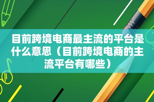 目前跨境电商最主流的平台是什么意思（目前跨境电商的主流平台有哪些）