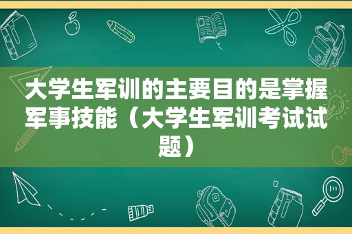 大学生军训的主要目的是掌握军事技能（大学生军训考试试题）