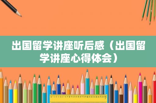 出国留学讲座听后感（出国留学讲座心得体会）