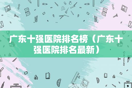 广东十强医院排名榜（广东十强医院排名最新）