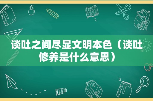 谈吐之间尽显文明本色（谈吐修养是什么意思）