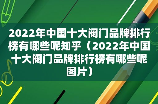 2022年中国十大阀门品牌排行榜有哪些呢知乎（2022年中国十大阀门品牌排行榜有哪些呢图片）