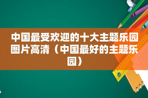 中国最受欢迎的十大主题乐园图片高清（中国最好的主题乐园）