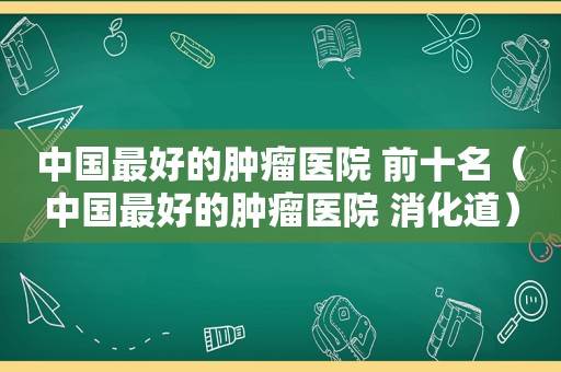 中国最好的肿瘤医院 前十名（中国最好的肿瘤医院 消化道）