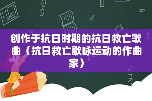 创作于抗日时期的抗日救亡歌曲（抗日救亡歌咏运动的作曲家）