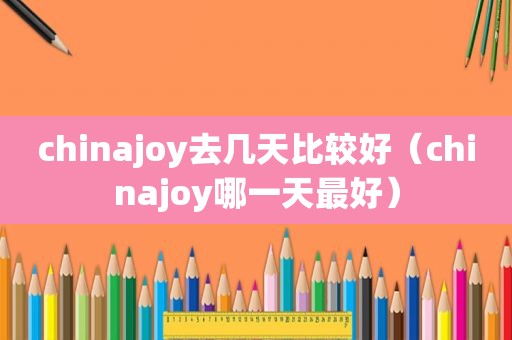 chinajoy去几天比较好（chinajoy哪一天最好）